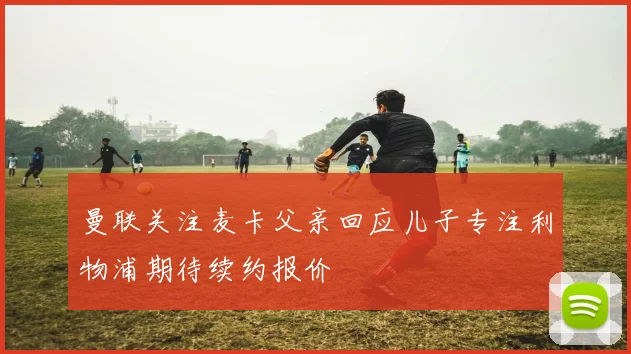 曼联关注麦卡父亲回应儿子专注利物浦期待续约报价