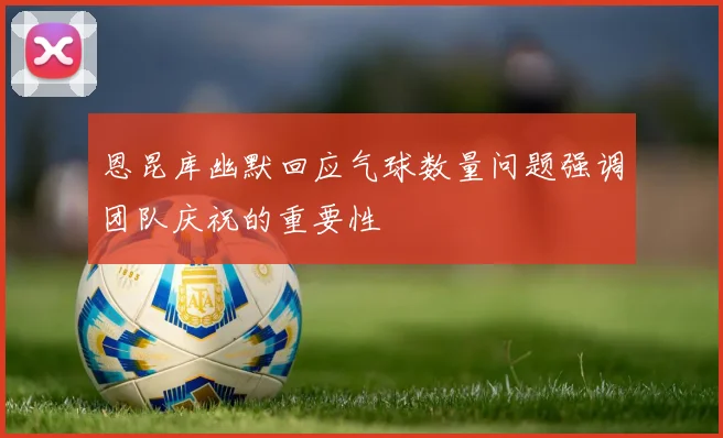 恩昆库幽默回应气球数量问题强调团队庆祝的重要性