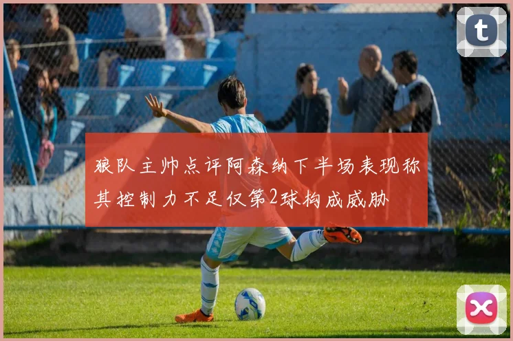 狼队主帅点评阿森纳下半场表现称其控制力不足仅第2球构成威胁