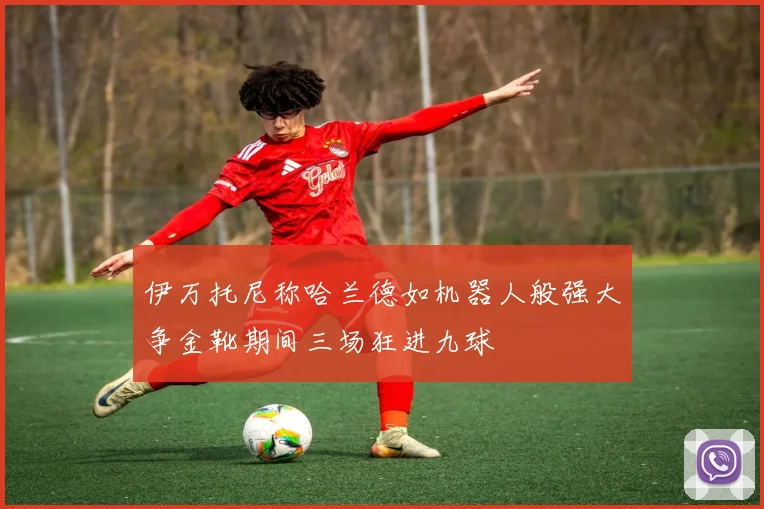 伊万托尼称哈兰德如机器人般强大争金靴期间三场狂进九球