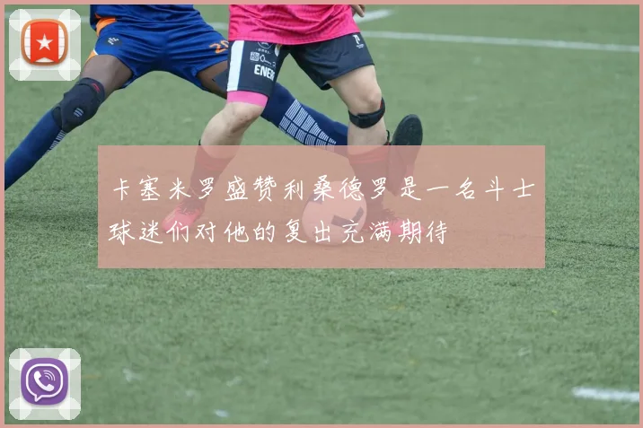卡塞米罗盛赞利桑德罗是一名斗士球迷们对他的复出充满期待
