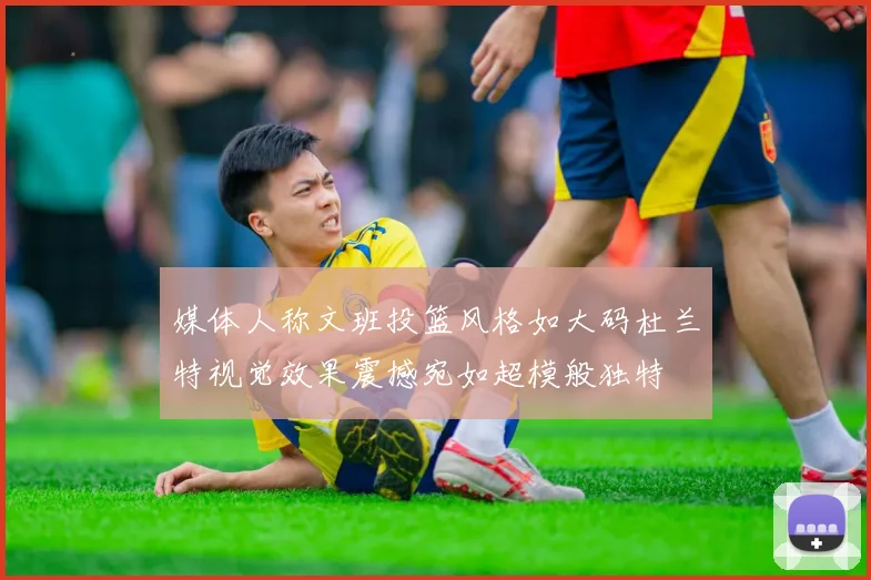 媒体人称文班投篮风格如大码杜兰特视觉效果震撼宛如超模般独特