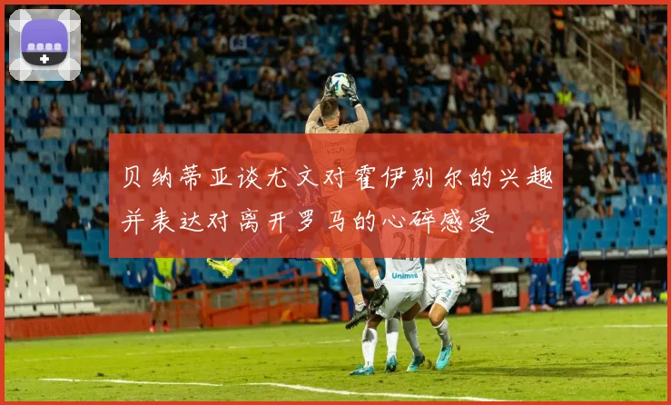 贝纳蒂亚谈尤文对霍伊别尔的兴趣并表达对离开罗马的心碎感受