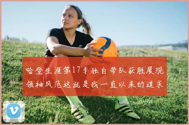 哈登生涯第17季独自带队获胜展现领袖风范这就是我一直以来的追求