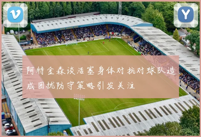 阿特金森谈活塞身体对抗对球队造成困扰防守策略引发关注