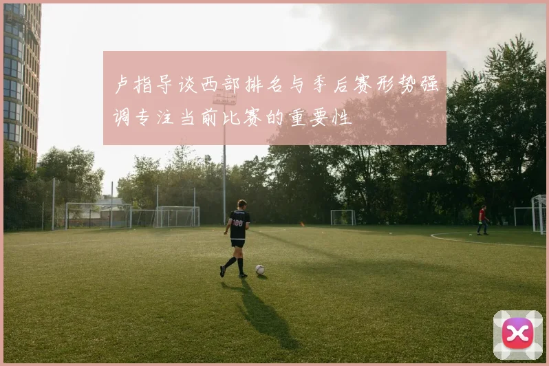 卢指导谈西部排名与季后赛形势强调专注当前比赛的重要性
